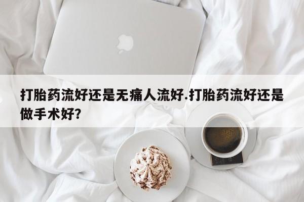 打胎药微信联系方式，打胎药流好还是无痛人流好.打胎药流好还是做手术好？