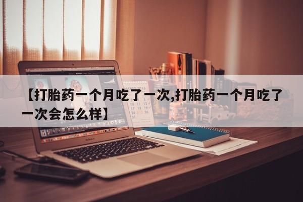 打胎药微信联系方式，【打胎药一个月吃了一次,打胎药一个月吃了一次会怎么样】