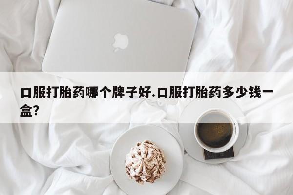 打胎药微信联系方式，口服打胎药哪个牌子好.口服打胎药多少钱一盒？