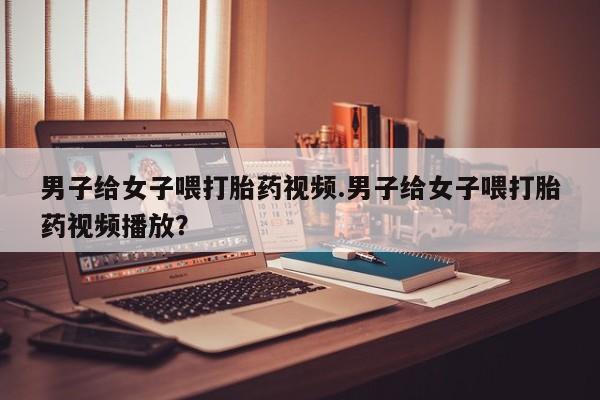 打胎药微信联系方式，男子给女子喂打胎药视频.男子给女子喂打胎药视频播放？