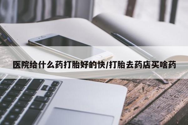 打胎药微信联系方式，医院给什么药打胎好的快/打胎去药店买啥药