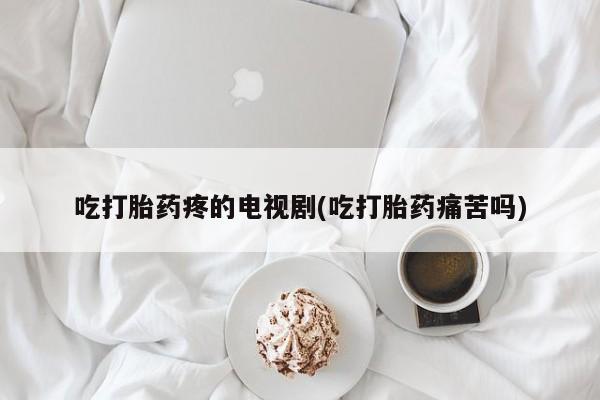 打胎药微信联系方式，吃打胎药疼的电视剧(吃打胎药痛苦吗)
