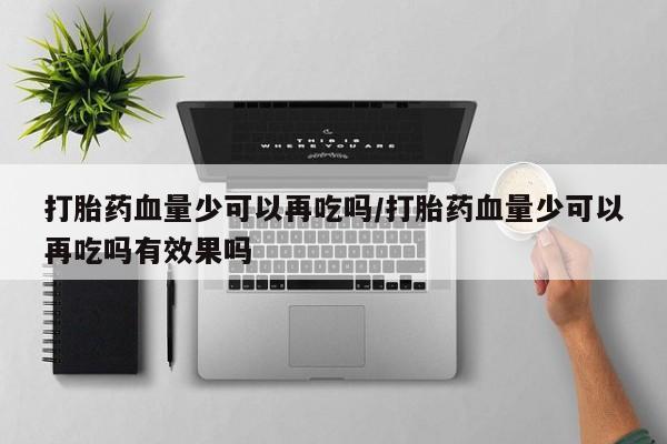 打胎药微信联系方式，打胎药血量少可以再吃吗/打胎药血量少可以再吃吗有效果吗