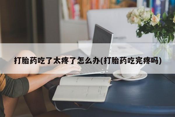 打胎药微信联系方式，打胎药吃了太疼了怎么办(打胎药吃完疼吗)