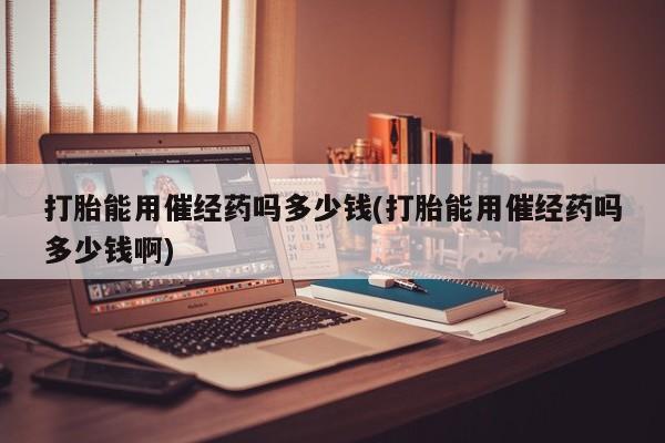 打胎药微信联系方式，打胎能用催经药吗多少钱(打胎能用催经药吗多少钱啊)