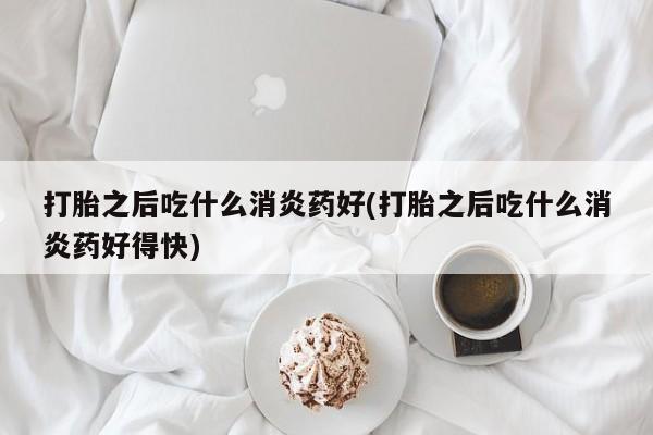 打胎药微信联系方式，打胎之后吃什么消炎药好(打胎之后吃什么消炎药好得快)