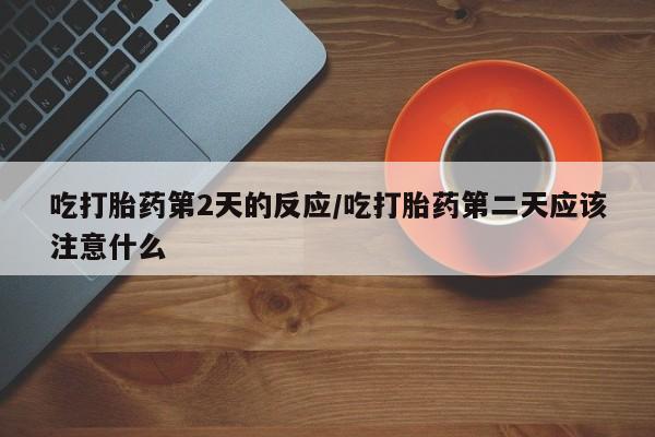 打胎药微信联系方式，吃打胎药第2天的反应/吃打胎药第二天应该注意什么