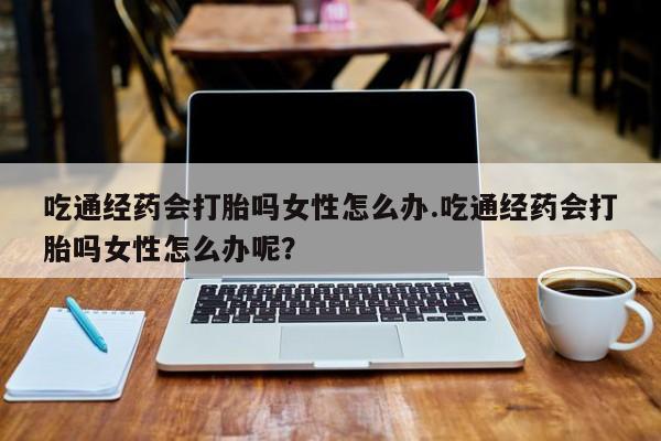 打胎药微信联系方式，吃通经药会打胎吗女性怎么办.吃通经药会打胎吗女性怎么办呢？