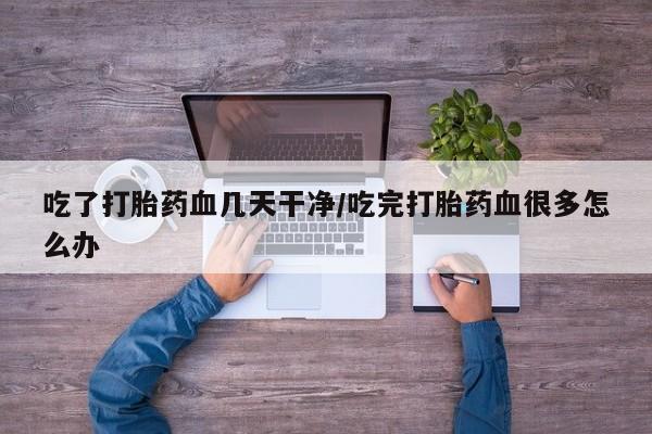 打胎药微信联系方式，吃了打胎药血几天干净/吃完打胎药血很多怎么办