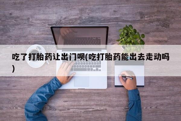 打胎药微信联系方式，吃了打胎药让出门呗(吃打胎药能出去走动吗)