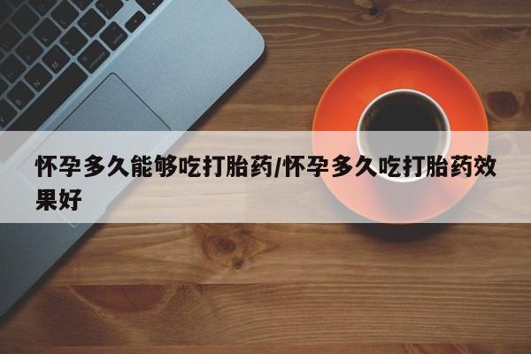 打胎药微信联系方式，怀孕多久能够吃打胎药/怀孕多久吃打胎药效果好