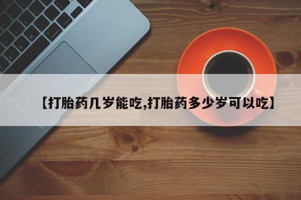 打胎药微信联系方式，【打胎药几岁能吃,打胎药多少岁可以吃】
