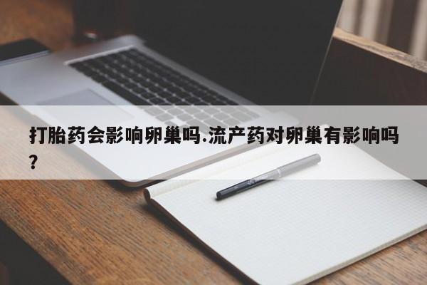 打胎药微信联系方式，打胎药会影响卵巢吗.流产药对卵巢有影响吗？