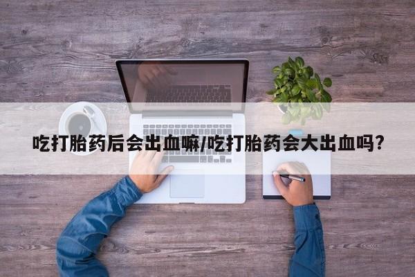 打胎药微信联系方式，吃打胎药后会出血嘛/吃打胎药会大出血吗?