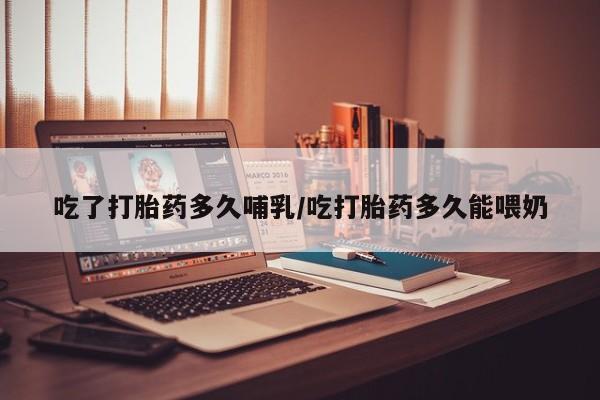 打胎药微信联系方式，吃了打胎药多久哺乳/吃打胎药多久能喂奶