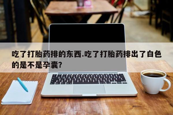 打胎药微信联系方式，吃了打胎药排的东西.吃了打胎药排出了白色的是不是孕囊？