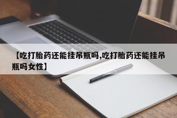 打胎药微信联系方式，【吃打胎药还能挂吊瓶吗,吃打胎药还能挂吊瓶吗女性】