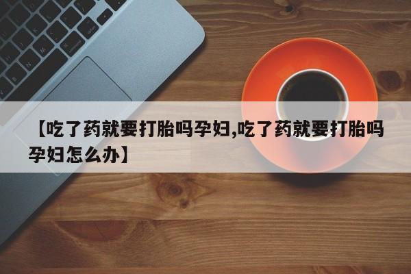 打胎药微信联系方式，【吃了药就要打胎吗孕妇,吃了药就要打胎吗孕妇怎么办】