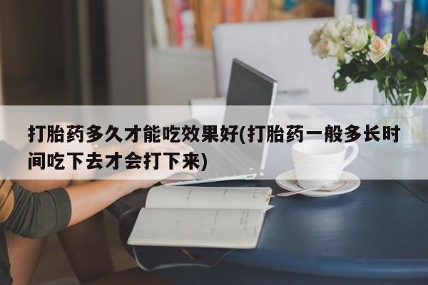 打胎药微信联系方式，打胎药多久才能吃效果好(打胎药一般多长时间吃下去才会打下来)