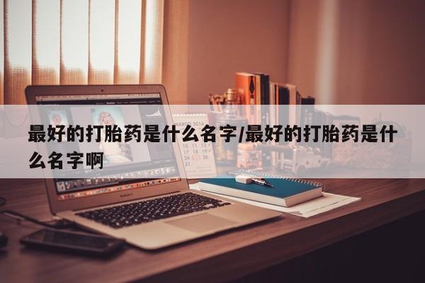 打胎药微信联系方式，最好的打胎药是什么名字/最好的打胎药是什么名字啊