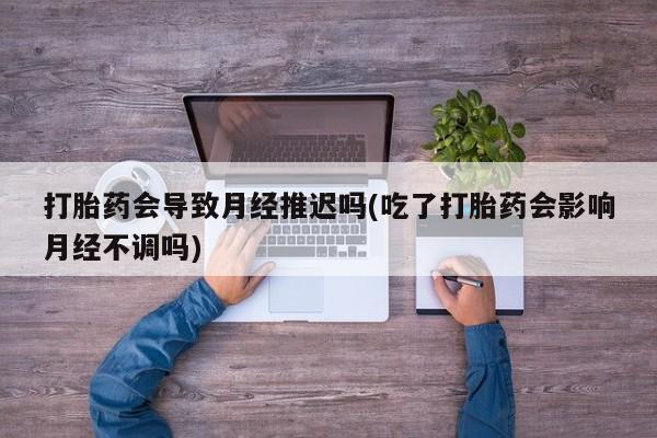 打胎药微信联系方式，打胎药会导致月经推迟吗(吃了打胎药会影响月经不调吗)