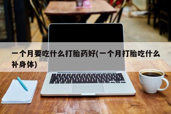 打胎药微信联系方式，一个月要吃什么打胎药好(一个月打胎吃什么补身体)