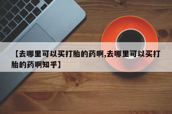 打胎药微信联系方式，【去哪里可以买打胎的药啊,去哪里可以买打胎的药啊知乎】