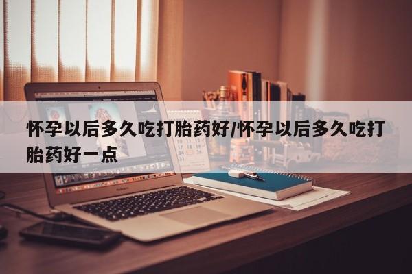 打胎药微信联系方式，怀孕以后多久吃打胎药好/怀孕以后多久吃打胎药好一点