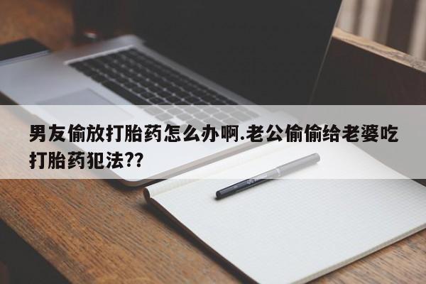 打胎药微信联系方式，男友偷放打胎药怎么办啊.老公偷偷给老婆吃打胎药犯法?？