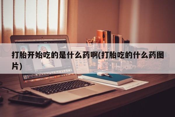 打胎药微信联系方式，打胎开始吃的是什么药啊(打胎吃的什么药图片)