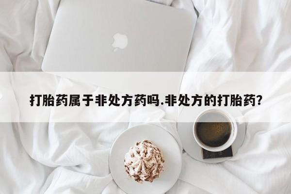 打胎药微信联系方式，打胎药属于非处方药吗.非处方的打胎药？