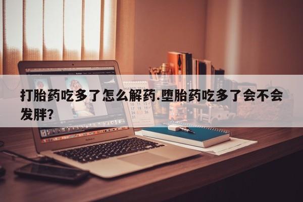 打胎药微信联系方式，打胎药吃多了怎么解药.堕胎药吃多了会不会发胖？