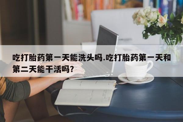 打胎药微信联系方式，吃打胎药第一天能洗头吗.吃打胎药第一天和第二天能干活吗？