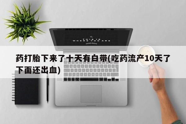 打胎药微信联系方式，药打胎下来了十天有白带(吃药流产10天了下面还出血)