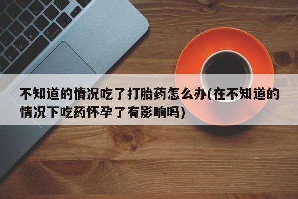 打胎药微信联系方式，不知道的情况吃了打胎药怎么办(在不知道的情况下吃药怀孕了有影响吗)