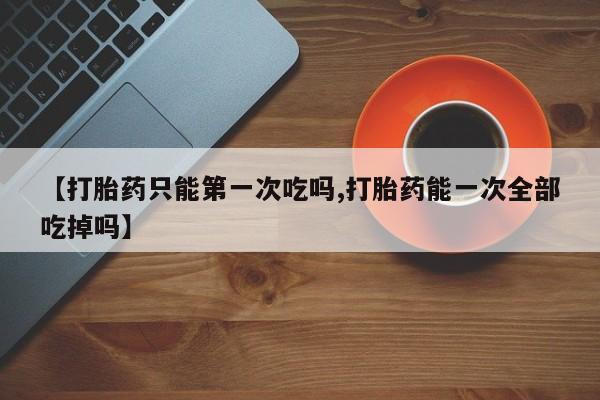 打胎药微信联系方式，【打胎药只能第一次吃吗,打胎药能一次全部吃掉吗】
