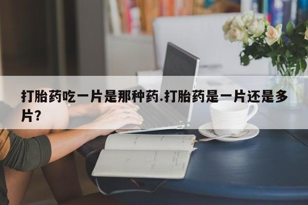 打胎药微信联系方式，打胎药吃一片是那种药.打胎药是一片还是多片？