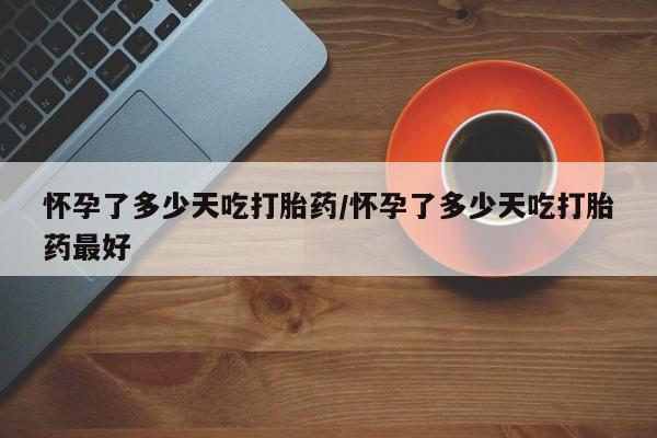 打胎药微信联系方式，怀孕了多少天吃打胎药/怀孕了多少天吃打胎药最好