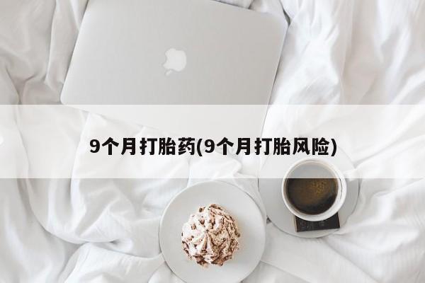 打胎药微信联系方式，9个月打胎药(9个月打胎风险)