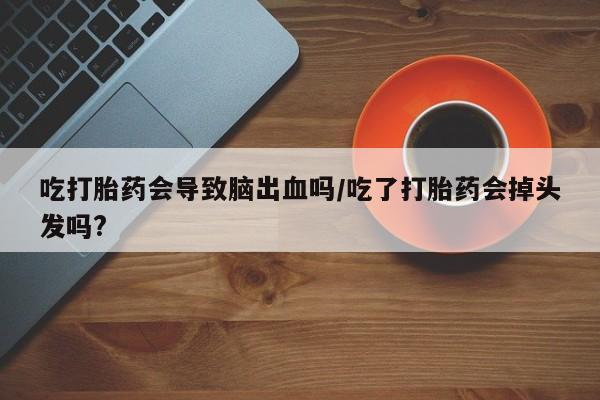 打胎药微信联系方式，吃打胎药会导致脑出血吗/吃了打胎药会掉头发吗?