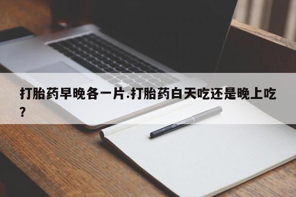 打胎药微信联系方式，打胎药早晚各一片.打胎药白天吃还是晚上吃？
