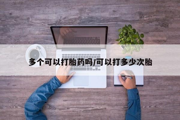 打胎药微信联系方式，多个可以打胎药吗/可以打多少次胎