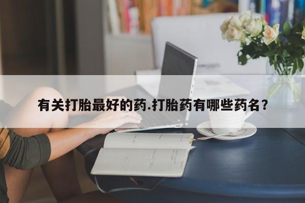 打胎药微信联系方式，有关打胎最好的药.打胎药有哪些药名？