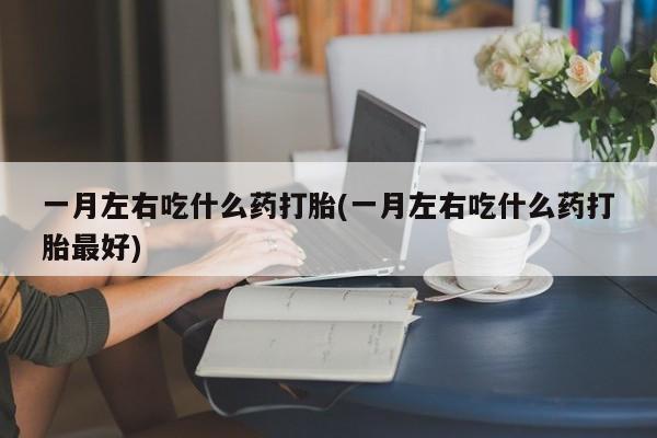 打胎药微信联系方式，一月左右吃什么药打胎(一月左右吃什么药打胎最好)