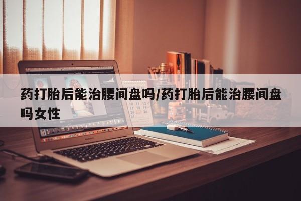 打胎药微信联系方式，药打胎后能治腰间盘吗/药打胎后能治腰间盘吗女性