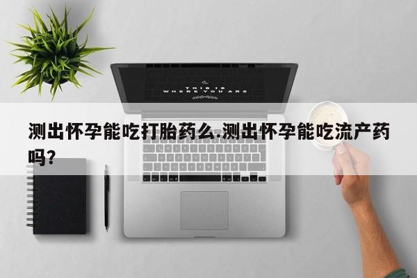 打胎药微信联系方式，测出怀孕能吃打胎药么.测出怀孕能吃流产药吗？