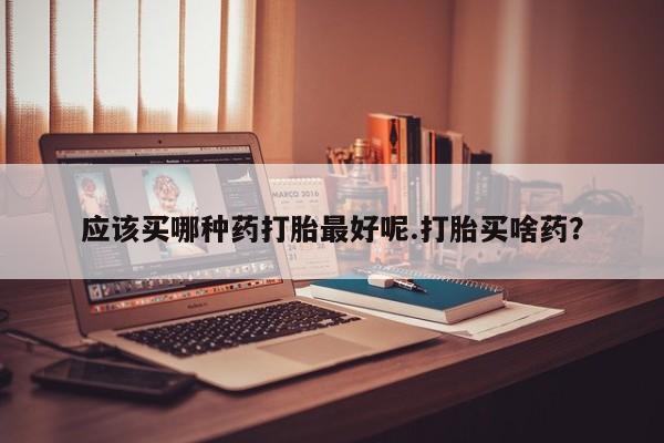 打胎药微信联系方式，应该买哪种药打胎最好呢.打胎买啥药？