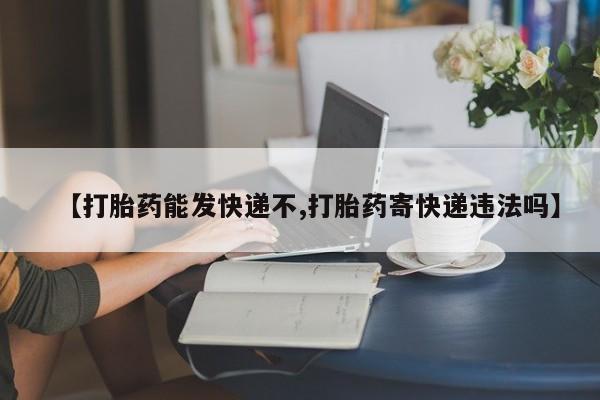 打胎药微信联系方式，【打胎药能发快递不,打胎药寄快递违法吗】