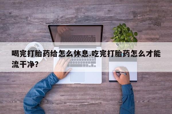 打胎药微信联系方式，喝完打胎药给怎么休息.吃完打胎药怎么才能流干净？