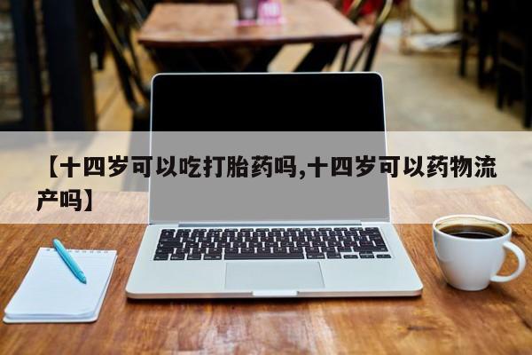 打胎药微信联系方式，【十四岁可以吃打胎药吗,十四岁可以药物流产吗】